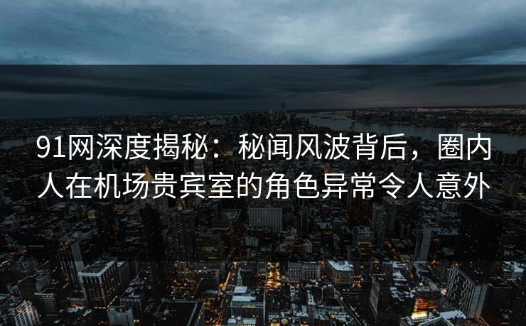 91网深度揭秘：秘闻风波背后，圈内人在机场贵宾室的角色异常令人意外