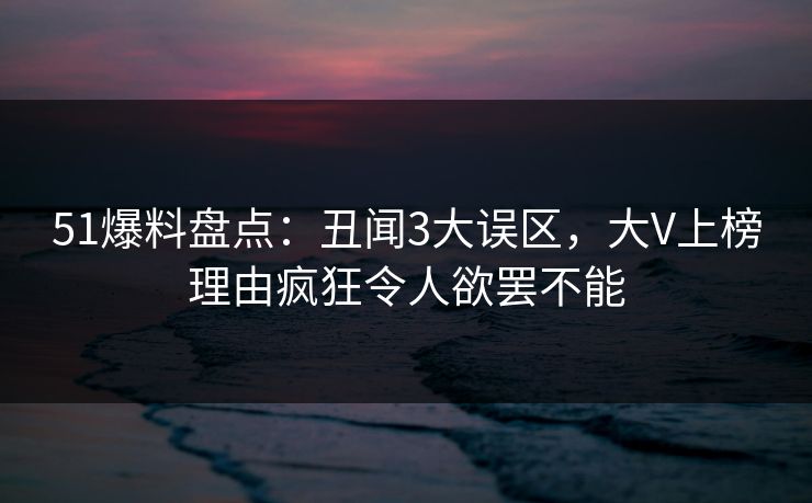 51爆料盘点：丑闻3大误区，大V上榜理由疯狂令人欲罢不能