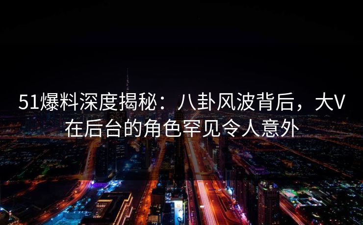 51爆料深度揭秘：八卦风波背后，大V在后台的角色罕见令人意外