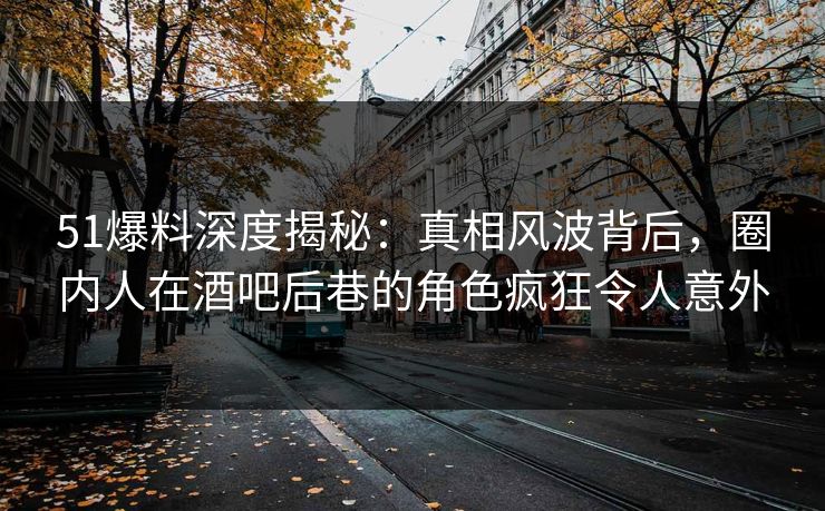 51爆料深度揭秘：真相风波背后，圈内人在酒吧后巷的角色疯狂令人意外