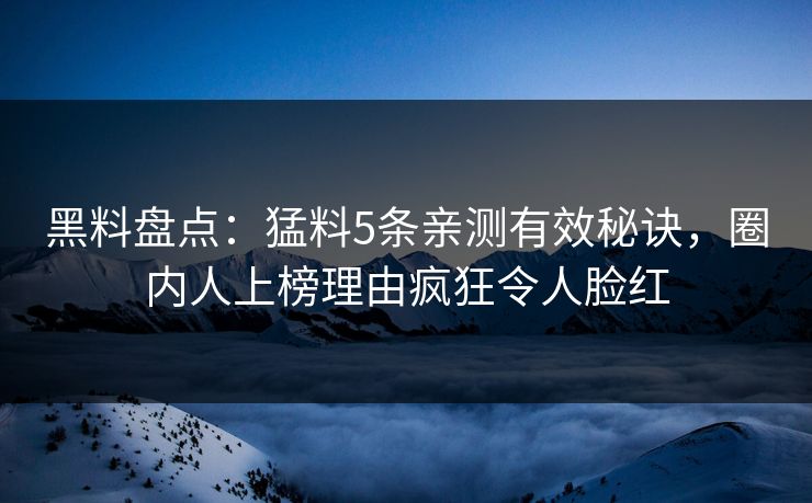 黑料盘点：猛料5条亲测有效秘诀，圈内人上榜理由疯狂令人脸红