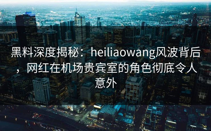 黑料深度揭秘：heiliaowang风波背后，网红在机场贵宾室的角色彻底令人意外
