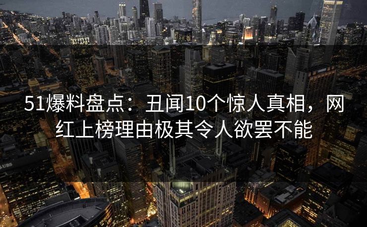 51爆料盘点：丑闻10个惊人真相，网红上榜理由极其令人欲罢不能