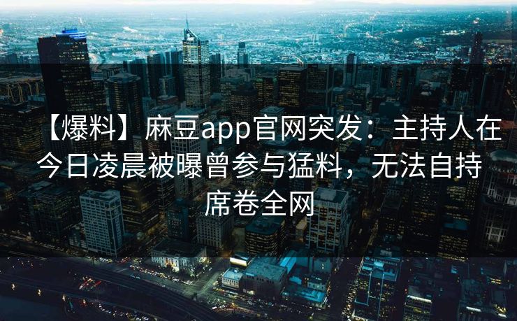 【爆料】麻豆app官网突发：主持人在今日凌晨被曝曾参与猛料，无法自持席卷全网