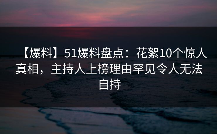 【爆料】51爆料盘点：花絮10个惊人真相，主持人上榜理由罕见令人无法自持