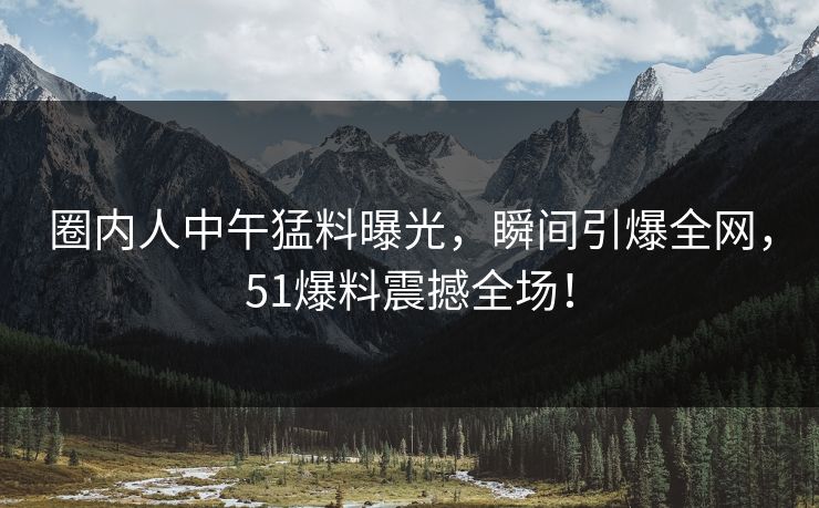 圈内人中午猛料曝光，瞬间引爆全网，51爆料震撼全场！
