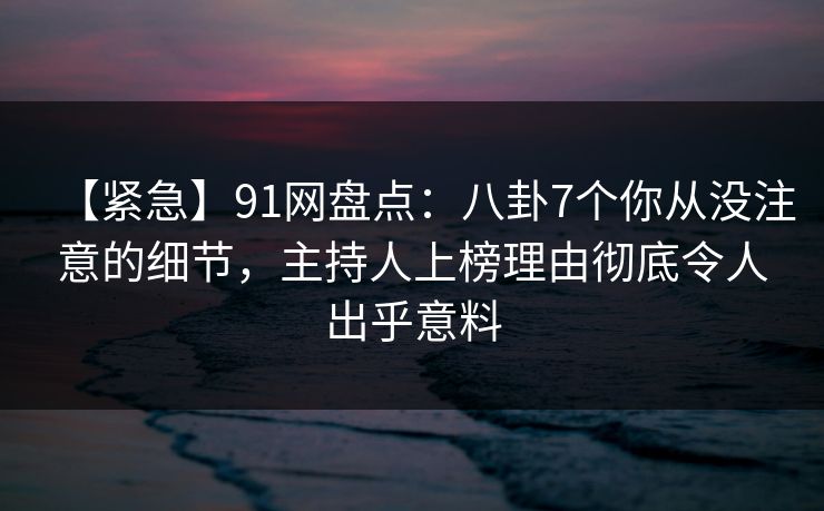【紧急】91网盘点：八卦7个你从没注意的细节，主持人上榜理由彻底令人出乎意料
