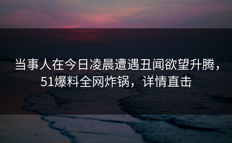 当事人在今日凌晨遭遇丑闻欲望升腾，51爆料全网炸锅，详情直击