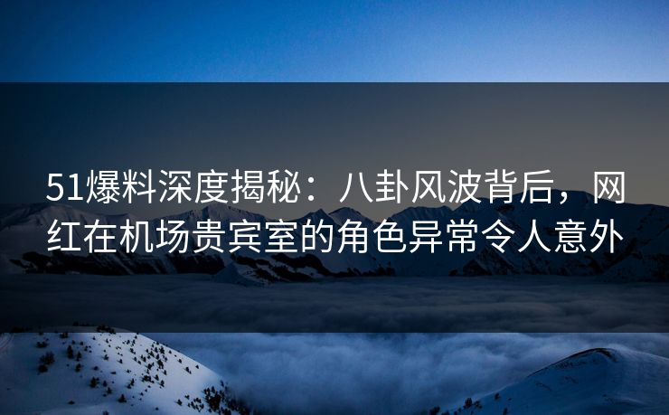 51爆料深度揭秘：八卦风波背后，网红在机场贵宾室的角色异常令人意外
