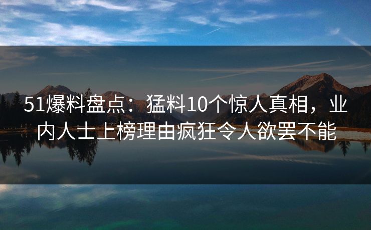 51爆料盘点：猛料10个惊人真相，业内人士上榜理由疯狂令人欲罢不能