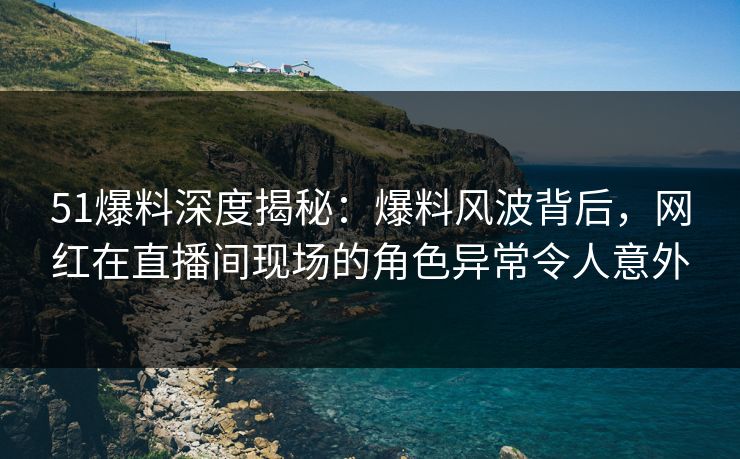 51爆料深度揭秘：爆料风波背后，网红在直播间现场的角色异常令人意外