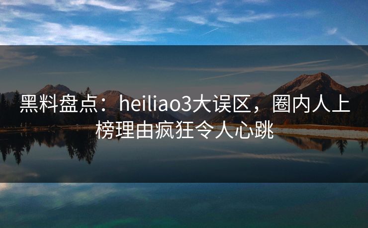 黑料盘点：heiliao3大误区，圈内人上榜理由疯狂令人心跳