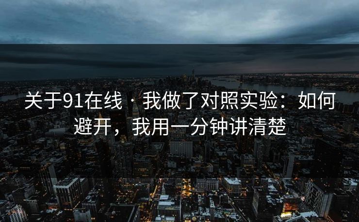 关于91在线 · 我做了对照实验：如何避开，我用一分钟讲清楚