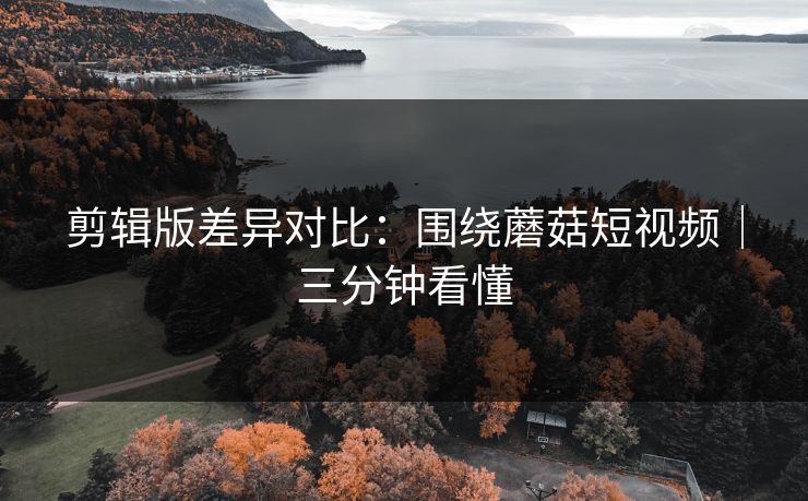 剪辑版差异对比：围绕蘑菇短视频｜三分钟看懂