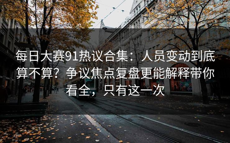 每日大赛91热议合集：人员变动到底算不算？争议焦点复盘更能解释带你看全，只有这一次