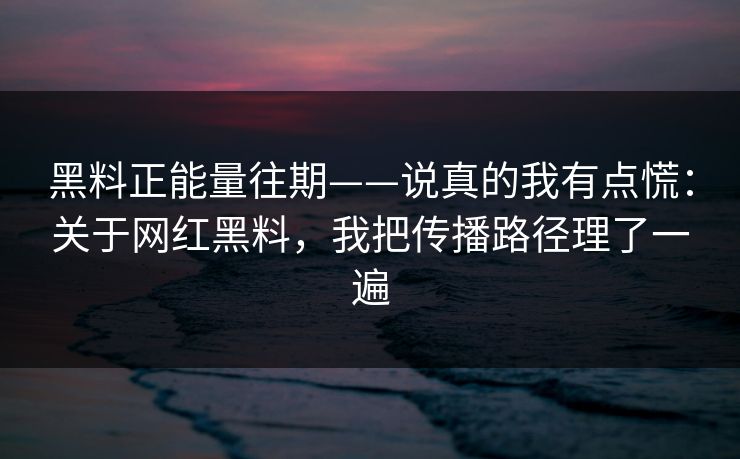 黑料正能量往期——说真的我有点慌：关于网红黑料，我把传播路径理了一遍
