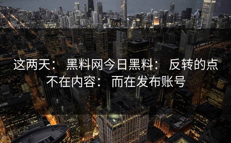 这两天： 黑料网今日黑料： 反转的点不在内容： 而在发布账号