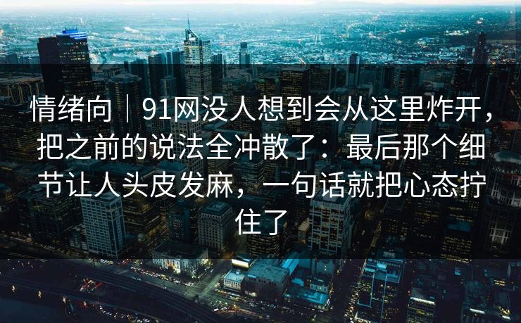 情绪向｜91网没人想到会从这里炸开，把之前的说法全冲散了：最后那个细节让人头皮发麻，一句话就把心态拧住了