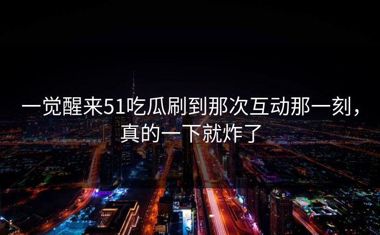 一觉醒来51吃瓜刷到那次互动那一刻,真的一下就炸了 一觉醒来51吃瓜刷到那次互动那一刻,真的一下就炸了